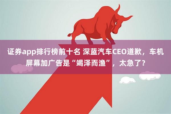 证券app排行榜前十名 深蓝汽车CEO道歉，车机屏幕加广告是“竭泽而渔”，太急了？