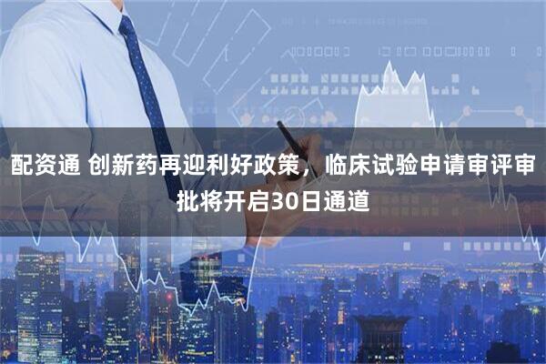 配资通 创新药再迎利好政策，临床试验申请审评审批将开启30日通道