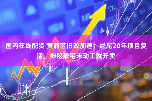国内在线配资 黄浦区旧改加速：烂尾20年项目复活，神秘豪宅未动工就开卖