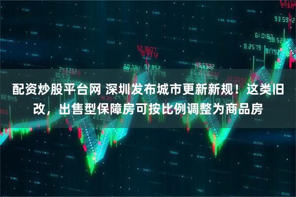 配资炒股平台网 深圳发布城市更新新规！这类旧改，出售型保障房可按比例调整为商品房