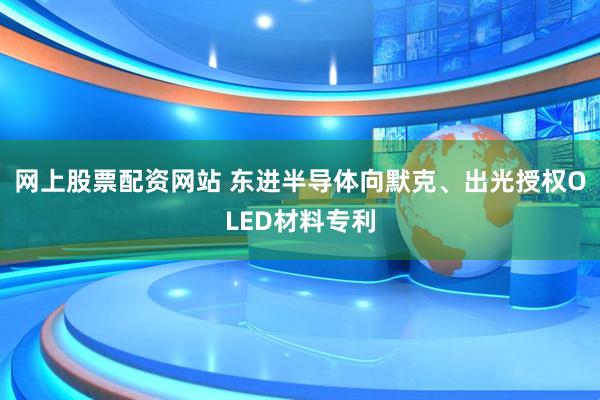 网上股票配资网站 东进半导体向默克、出光授权OLED材料专利