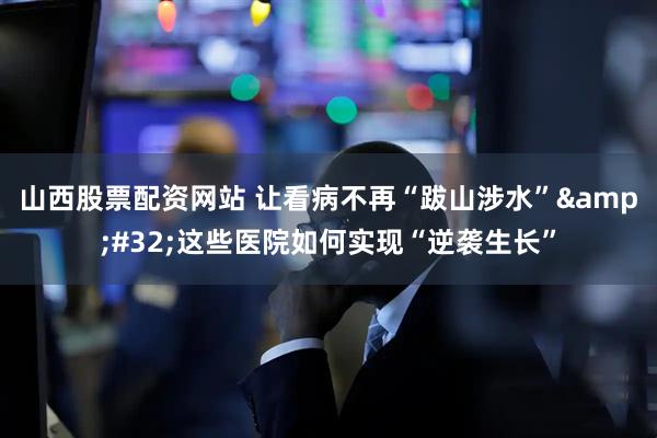 山西股票配资网站 让看病不再“跋山涉水”&#32;这些医院如何实现“逆袭生长”