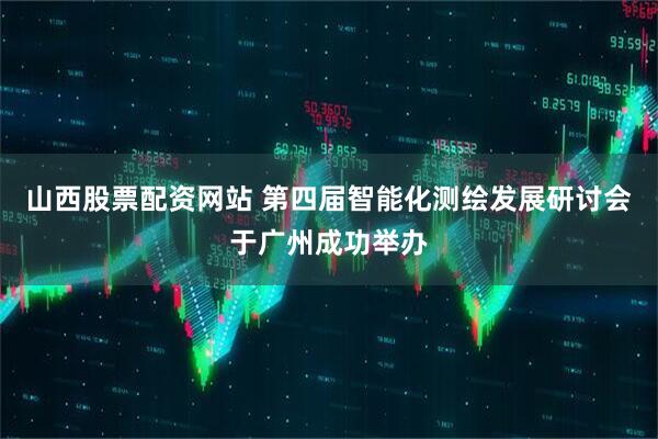 山西股票配资网站 第四届智能化测绘发展研讨会于广州成功举办