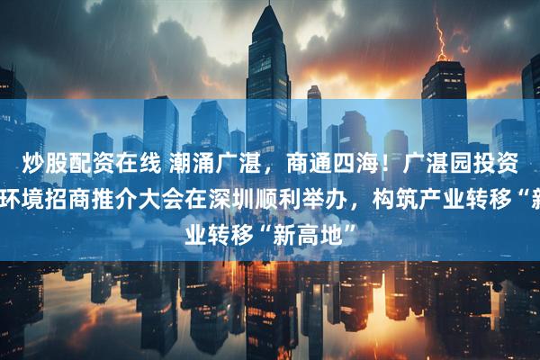 炒股配资在线 潮涌广湛，商通四海！广湛园投资与营商环境招商推介大会在深圳顺利举办，构筑产业转移“新高地”