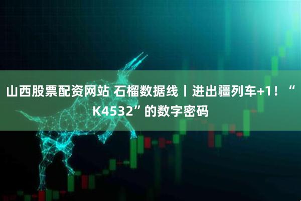 山西股票配资网站 石榴数据线丨进出疆列车+1！“K4532”的数字密码