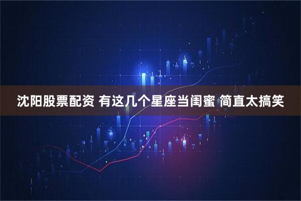 沈阳股票配资 有这几个星座当闺蜜 简直太搞笑