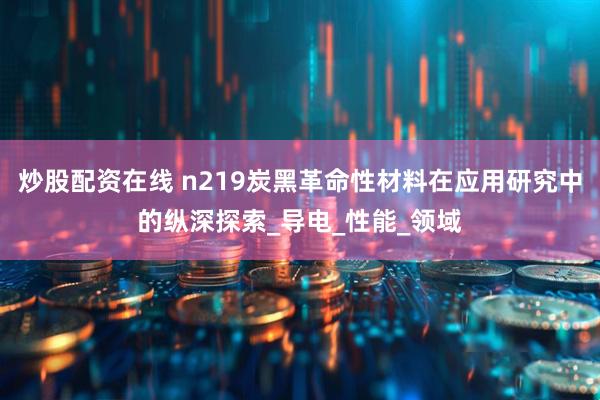 炒股配资在线 n219炭黑革命性材料在应用研究中的纵深探索_导电_性能_领域