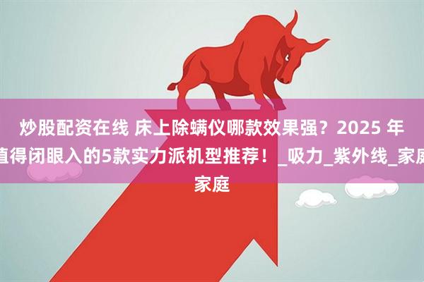 炒股配资在线 床上除螨仪哪款效果强？2025 年值得闭眼入的5款实力派机型推荐！_吸力_紫外线_家庭