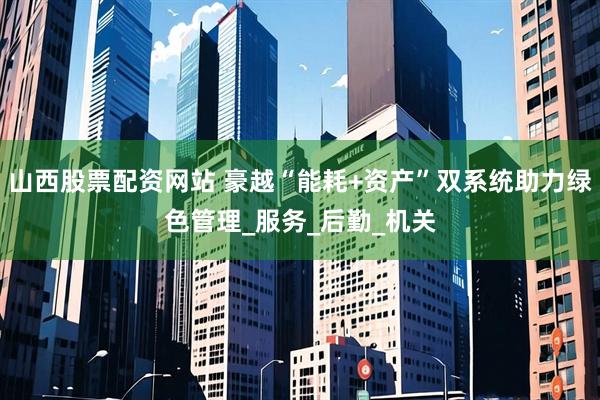 山西股票配资网站 豪越“能耗+资产”双系统助力绿色管理_服务_后勤_机关