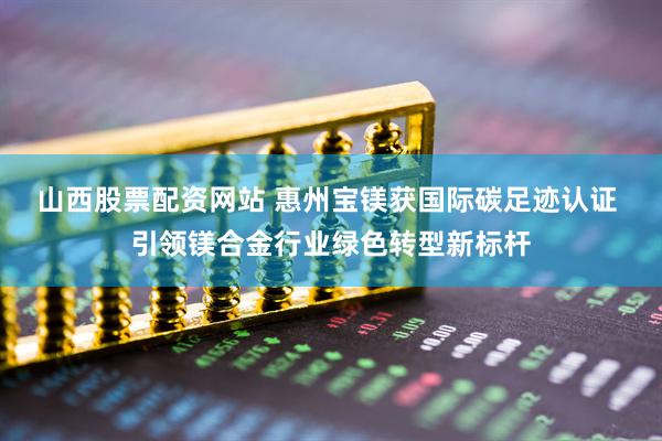 山西股票配资网站 惠州宝镁获国际碳足迹认证 引领镁合金行业绿色转型新标杆