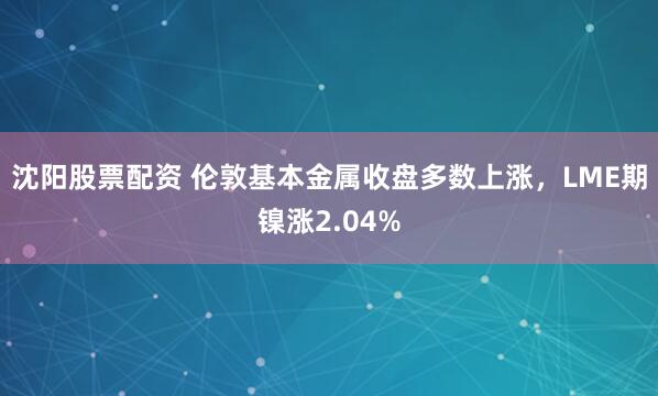 沈阳股票配资 伦敦基本金属收盘多数上涨，LME期镍涨2.04%