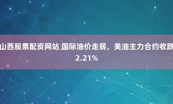 山西股票配资网站 国际油价走弱，美油主力合约收跌2.21%