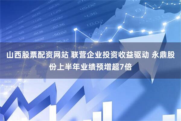 山西股票配资网站 联营企业投资收益驱动 永鼎股份上半年业绩预增超7倍