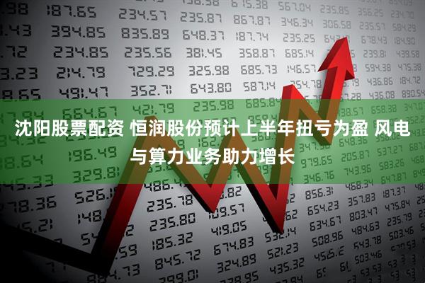 沈阳股票配资 恒润股份预计上半年扭亏为盈 风电与算力业务助力增长