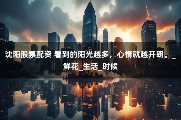 沈阳股票配资 看到的阳光越多，心情就越开朗。_鲜花_生活_时候