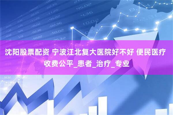 沈阳股票配资 宁波江北复大医院好不好 便民医疗 收费公平_患者_治疗_专业