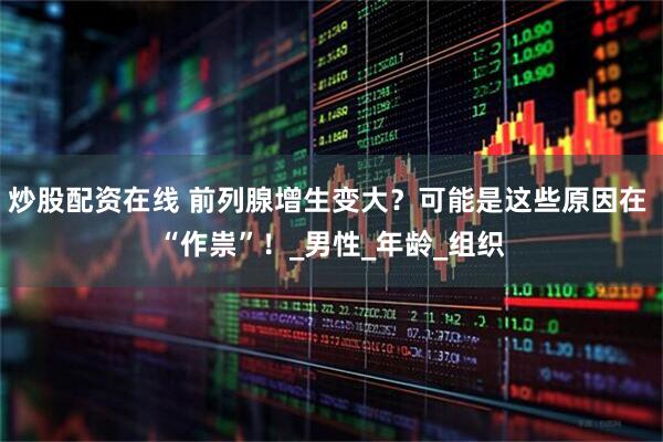 炒股配资在线 前列腺增生变大？可能是这些原因在 “作祟”！_男性_年龄_组织