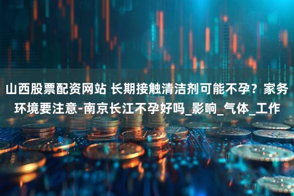 山西股票配资网站 长期接触清洁剂可能不孕？家务环境要注意-南京长江不孕好吗_影响_气体_工作