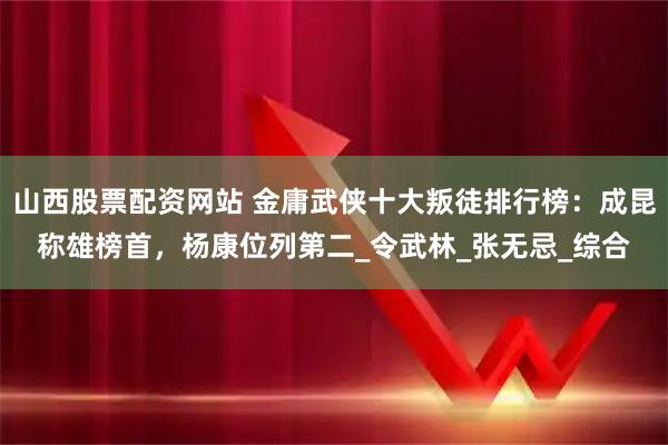 山西股票配资网站 金庸武侠十大叛徒排行榜：成昆称雄榜首，杨康位列第二_令武林_张无忌_综合
