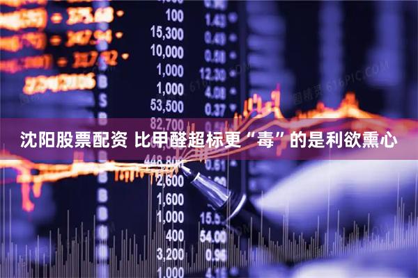 沈阳股票配资 比甲醛超标更“毒”的是利欲熏心