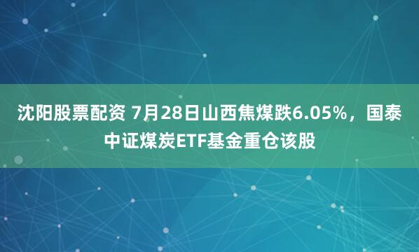 沈阳股票配资 7月28日山西焦煤跌6.05%，国泰中证煤炭ETF基金重仓该股