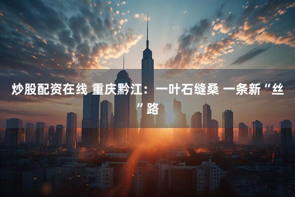 炒股配资在线 重庆黔江：一叶石缝桑 一条新“丝”路
