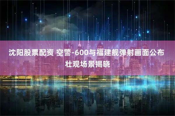 沈阳股票配资 空警-600与福建舰弹射画面公布 壮观场景揭晓