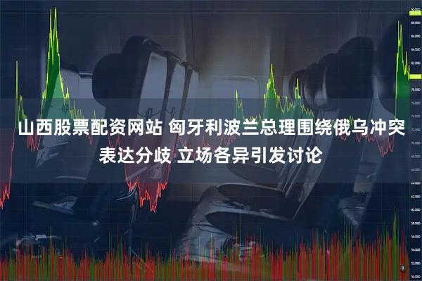 山西股票配资网站 匈牙利波兰总理围绕俄乌冲突表达分歧 立场各异引发讨论