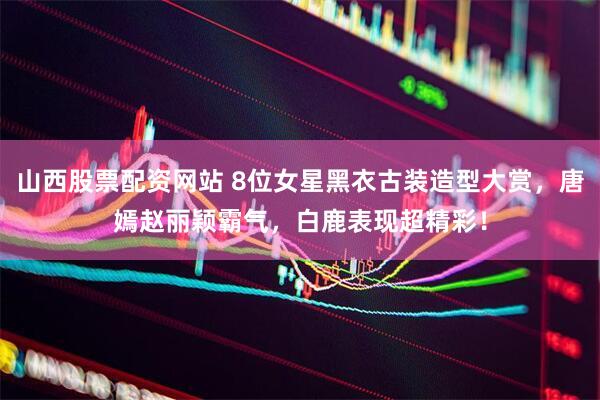 山西股票配资网站 8位女星黑衣古装造型大赏，唐嫣赵丽颖霸气，白鹿表现超精彩！