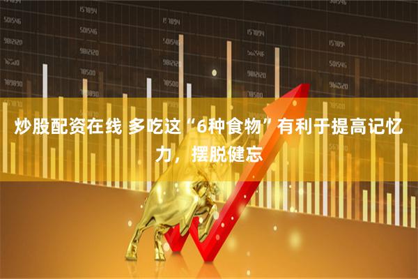 炒股配资在线 多吃这“6种食物”有利于提高记忆力,摆脱健忘