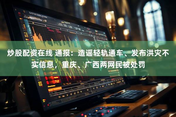 炒股配资在线 通报:造谣轻轨通车、发布洪灾不实信息,重庆、广西两网民被处罚