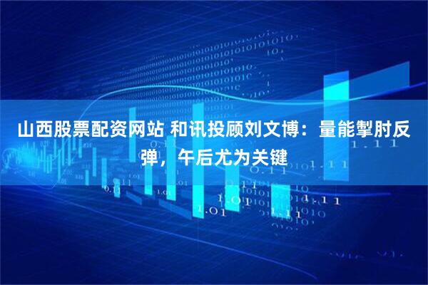 山西股票配资网站 和讯投顾刘文博：量能掣肘反弹，午后尤为关键
