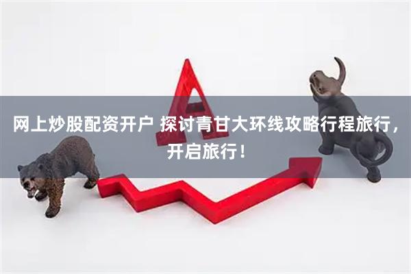 网上炒股配资开户 探讨青甘大环线攻略行程旅行，开启旅行！