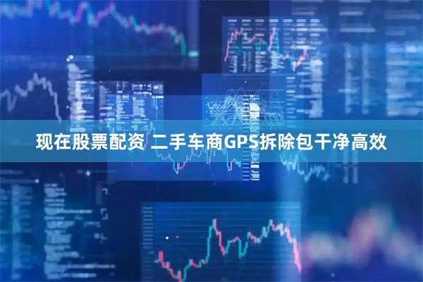现在股票配资 二手车商GPS拆除包干净高效