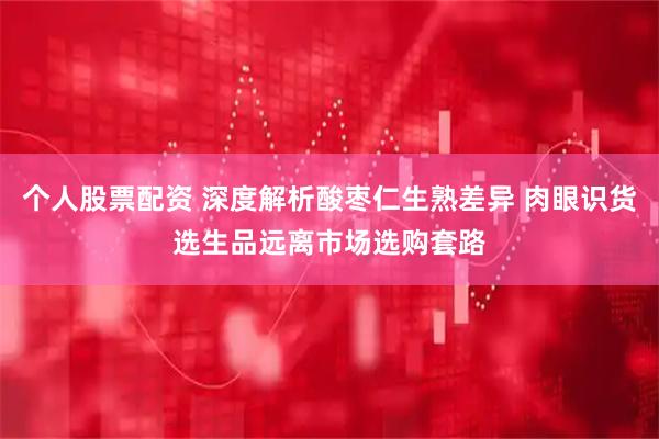 个人股票配资 深度解析酸枣仁生熟差异 肉眼识货选生品远离市场选购套路