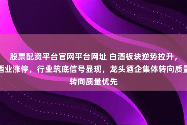 股票配资平台官网平台网址 白酒板块逆势拉升，皇台酒业涨停，行业筑底信号显现，龙头酒企集体转向质量优先