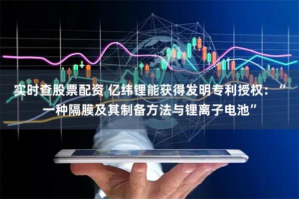 实时查股票配资 亿纬锂能获得发明专利授权：“一种隔膜及其制备方法与锂离子电池”