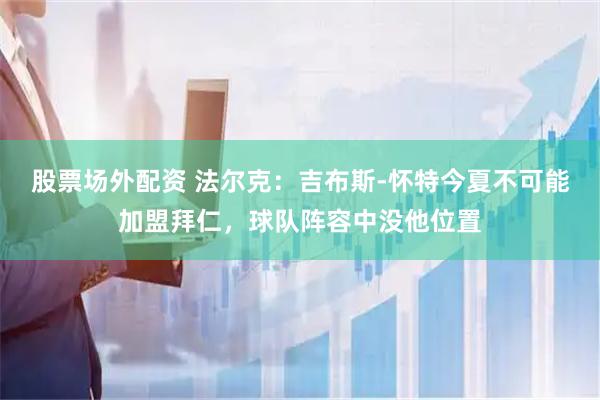 股票场外配资 法尔克：吉布斯-怀特今夏不可能加盟拜仁，球队阵容中没他位置