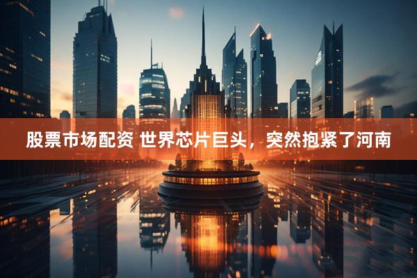 股票市场配资 世界芯片巨头，突然抱紧了河南