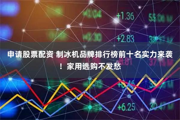 申请股票配资 制冰机品牌排行榜前十名实力来袭!家用选购不发愁