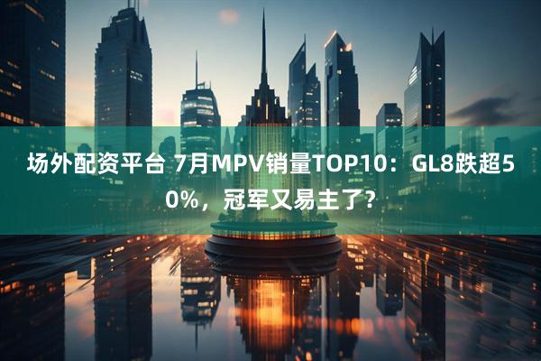 场外配资平台 7月MPV销量TOP10：GL8跌超50%，冠军又易主了？