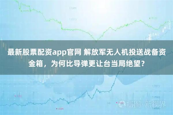 最新股票配资app官网 解放军无人机投送战备资金箱，为何比导弹更让台当局绝望？