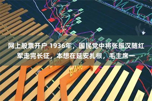 网上股票开户 1936年，国民党中将张振汉随红军走完长征，本想在延安扎根，毛主席一