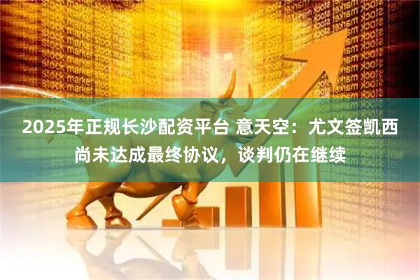 2025年正规长沙配资平台 意天空：尤文签凯西尚未达成最终协议，谈判仍在继续
