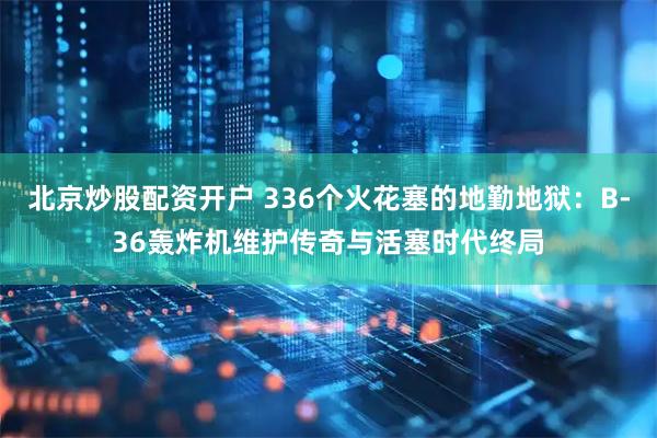 北京炒股配资开户 336个火花塞的地勤地狱：B-36轰炸机维护传奇与活塞时代终局